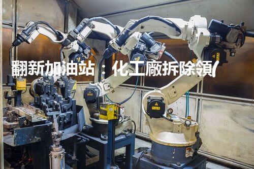 翻新加油站：化工廠拆除領(lǐng)域施工技術(shù)更新！